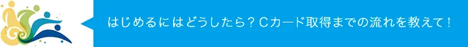 はじめるにはどうしたら？Cカード取得までの流れを教えて！